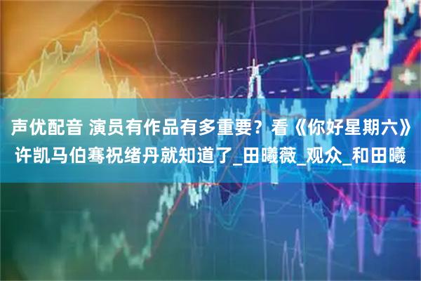 声优配音 演员有作品有多重要？看《你好星期六》许凯马伯骞祝绪丹就知道了_田曦薇_观众_和田曦