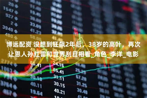 博远配资 没想到狂飙2年后，38岁的高叶，再次让恩人孙红雷和世界刮目相看_角色_李洋_电影