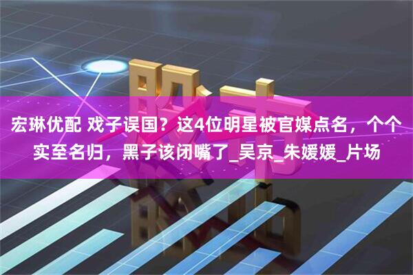 宏琳优配 戏子误国？这4位明星被官媒点名，个个实至名归，黑子该闭嘴了_吴京_朱媛媛_片场