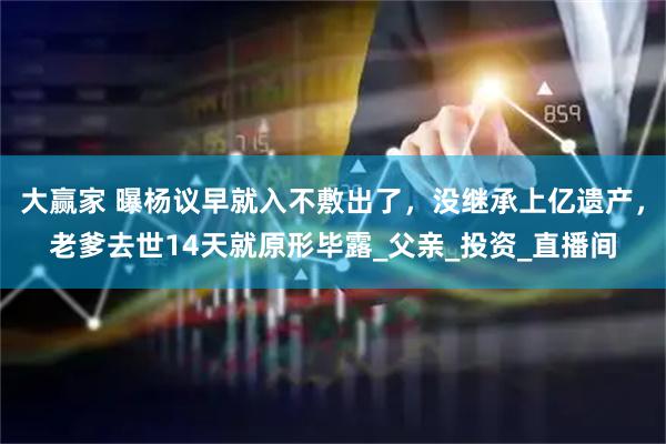 大赢家 曝杨议早就入不敷出了，没继承上亿遗产，老爹去世14天就原形毕露_父亲_投资_直播间