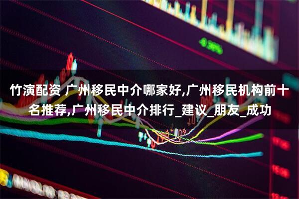 竹演配资 广州移民中介哪家好,广州移民机构前十名推荐,广州移民中介排行_建议_朋友_成功