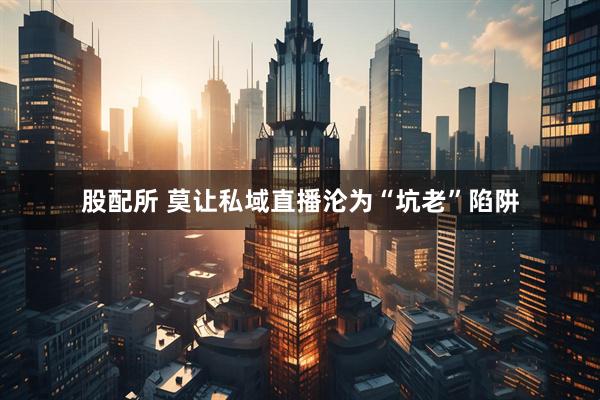 股配所 莫让私域直播沦为“坑老”陷阱