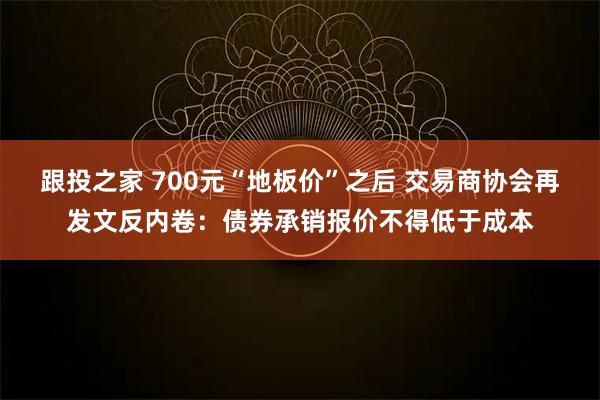 跟投之家 700元“地板价”之后 交易商协会再发文反内卷：债券承销报价不得低于成本