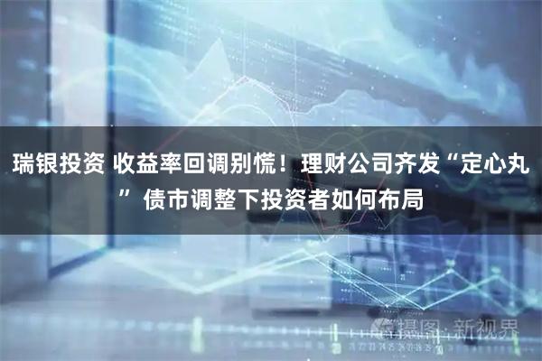 瑞银投资 收益率回调别慌！理财公司齐发“定心丸” 债市调整下投资者如何布局