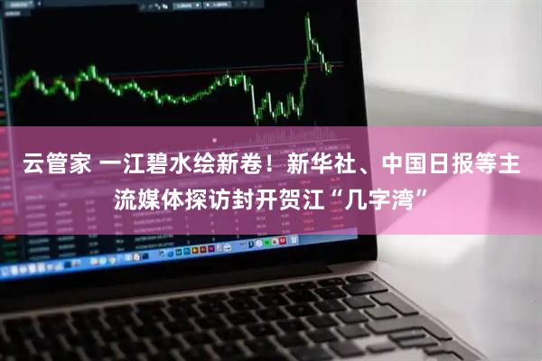 云管家 一江碧水绘新卷！新华社、中国日报等主流媒体探访封开贺江“几字湾”
